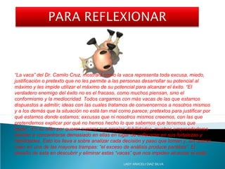 “La vaca” del Dr. Camilo Cruz, mostrará como la vaca representa toda excusa, miedo,
justificación o pretexto que no les permite a las personas desarrollar su potencial al
máximo y les impide utilizar el máximo de su potencial para alcanzar el éxito. “El
verdadero enemigo del éxito no es el fracaso, como muchos piensan, sino el
conformismo y la mediocridad. Todos cargamos con más vacas de las que estamos
dispuestos a admitir; ideas con las cuales tratamos de convencernos a nosotros mismos
y a los demás que la situación no está tan mal como parece; pretextos para justificar por
qué estamos donde estamos; excusas que ni nosotros mismos creemos, con las que
pretendemos explicar por qué no hemos hecho lo que sabemos que tenemos que
hacer”. En su afán por querer superar sus propias debilidades, muchos emprendedores
tienden a concentrarse demasiado en ellas en lugar de enfocarse en sus fortalezas y
habilidades. Esto los lleva a sobre analizar cada decisión y paso que toman y, sin querer,
caen en una de las mayores trampas: “el exceso de análisis produce parálisis”. El
desafío de esta en descubrir y eliminar estas “vacas” que nos impiden alcanzar el éxito
LADY ARACELI DIAZ SILVA
 