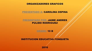 ORGANIZADORES GRAFICOS
PRESENTADO A: CAROLINA OSPINA
PRESENTADO POR: JAIME ANDRES
PULIDO RODRIGUEZ
GRADO: 10 B
INSTITUCION EDUCATIVA FONQUETA
2016
 