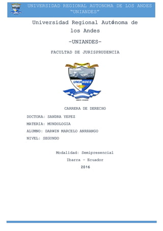 UNIVERSIDAD REGIONAL AUTONOMA DE LOS ANDES
“UNIANDES”
Universidad Regional Autónoma de
los Andes
–UNIANDES–
FACULTAD DE JURISPRUDENCIA
PORTADA
CARRERA DE DERECHO
DOCTORA: SANDRA YEPEZ
MATERIA: MUNDOLOGIA
ALUMNO: DARWIN MARCELO ANRRANGO
NIVEL: SEGUNDO
Modalidad: Semipresencial
Ibarra – Ecuador
2016
 