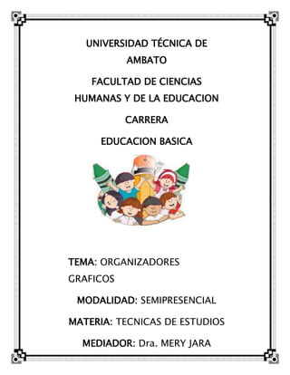 UNIVERSIDAD TÉCNICA DE
           AMBATO

    FACULTAD DE CIENCIAS
 HUMANAS Y DE LA EDUCACION

           CARRERA

     EDUCACION BASICA




TEMA: ORGANIZADORES
GRAFICOS

 MODALIDAD: SEMIPRESENCIAL

MATERIA: TECNICAS DE ESTUDIOS

  MEDIADOR: Dra. MERY JARA
 