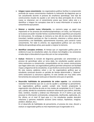 Integrar nuevo conocimiento. Los organizadores gráficos facilitan la comprensión
profunda de nuevos conocimientos mediante la realización de diagramas que se
van actualizando durante el proceso de enseñanza aprendizaje. Este tipo de
construcciones visuales les ayudan a ver cómo las ideas principales de un tema
nuevo se relacionan con el conocimiento previo que tienen sobre este y a
identificar e integrar los conceptos clave de la nueva información al cuerpo de
conocimientos que poseen.

Retener y recordar nueva información. La memoria juega un papel muy
importante en los procesos de enseñanza/aprendizaje y en estos, con frecuencia,
se la asocia con poder recordar fechas o acontecimientos específicos y/o conjuntos
de instrucciones. Sin embargo, la memoria va más allá de esta única dimensión
(recordar), también participa en: fijar la atención, relacionar y utilizar piezas de
conocimiento y de habilidades, aparentemente inconexas, para construir nuevo
conocimiento. Por todo lo anterior, los organizadores gráficos son una forma
efectiva de aprendizaje activo, para ayudar a mejorar la memoria.

Identificar conceptos erróneos. Al tiempo que un organizador gráfico pone en
evidencia lo que los estudiantes saben, los enlaces mal dirigidos o las conexiones
erradas dejan al descubierto lo que ellos aún no han comprendido.

Evaluar. Mediante la revisión de diagramas generados con anterioridad a un
proceso de aprendizaje sobre un tema dado, los estudiantes pueden apreciar
cómo evoluciona su comprensión, comparándolos con las nuevas construcciones
que hagan sobre este. Los organizadores gráficos permiten almacenar con facilidad
mapas y diagramas de los estudiantes, lo que facilita la construcción de portafolios.
De esta manera, podemos volver a ver los organizadores gráficos que un
estudiante construyó durante un período de tiempo determinado y “observar”
cómo evolucionó su estructura cognitiva. En este sentido son muy útiles como
herramientas de evaluación tanto para el docente como para el aprendiz.

Desarrollar habilidades de pensamiento de orden superior. Los estudiantes
necesitan herramientas que con su uso les ayuden a autodirigir su pensamiento.
Los organizadores gráficos pueden cumplir esta función propiciando la
organización más efectiva de este en tres niveles de complejidad: En el 1° (quién,
qué, cuándo, dónde) los estudiantes recolectan información para definir, describir,
listar, nombrar, recordar y ordenar esa información. En el 2° (cómo y por qué),
procesan la información contrastando, comparando, clasificando, explicando, etc.
Por último, en el nivel 3º (qué pasa si...) los estudiantes pueden descubrir
relaciones y patrones mediante acciones como evaluar, hipotetizar, imaginar,
predecir, idealizar, etc.).
En el desarrollo de habilidades de pensamiento, el proceso de crear, discutir y
evaluar un organizador gráfico es más importante que el organizador en sí.
 