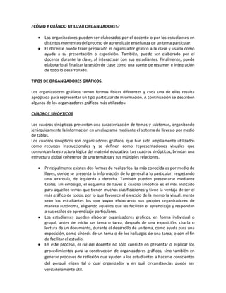 ¿CÓMO Y CUÁNDO UTILIZAR ORGANIZADORES?

       Los organizadores pueden ser elaborados por el docente o por los estudiantes en
       distintos momentos del proceso de aprendizaje enseñanza de un tema particular.
       El docente puede traer preparado el organizador gráfico a la clase y usarlo como
       ayuda a su presentación o exposición. También, puede ser elaborado por el
       docente durante la clase, al interactuar con sus estudiantes. Finalmente, puede
       elaborarlo al finalizar la sesión de clase como una suerte de resumen e integración
       de todo lo desarrollado.

TIPOS DE ORGANIZADORES GRÁFICOS.

Los organizadores gráficos toman formas físicas diferentes y cada una de ellas resulta
apropiada para representar un tipo particular de información. A continuación se describen
algunos de los organizadores gráficos más utilizados:

CUADROS SINÓPTICOS

Los cuadros sinópticos presentan una caracterización de temas y subtemas, organizando
jerárquicamente la información en un diagrama mediante el sistema de llaves o por medio
de tablas.
Los cuadros sinópticos son organizadores gráficos, que han sido ampliamente utilizados
como recursos instruccionales y se definen como representaciones visuales que
comunican la estructura lógica del material educativo. Los cuadros sinópticos, brindan una
estructura global coherente de una temática y sus múltiples relaciones.

       Principalmente existen dos formas de realizarlos. La más conocida es por medio de
       llaves, donde se presenta la información de lo general a lo particular, respetando
       una jerarquía, de izquierda a derecha. También pueden presentarse mediante
       tablas, sin embargo, el esquema de llaves o cuadro sinóptico es el más indicado
       para aquellos temas que tienen muchas clasificaciones y tiene la ventaja de ser el
       más gráfico de todos, por lo que favorece el ejercicio de la memoria visual. mente
       sean los estudiantes los que vayan elaborando sus propios organizadores de
       manera autónoma, eligiendo aquellos que les faciliten el aprendizaje y respondan
       a sus estilos de aprendizaje particulares.
       Los estudiantes pueden elaborar organizadores gráficos, en forma individual o
       grupal, antes de iniciar un tema o tarea, después de una exposición, charla o
       lectura de un documento, durante el desarrollo de un tema, como ayuda para una
       exposición, como síntesis de un tema o de los hallazgos de una tarea, o con el fin
       de facilitar el estudio.
       En este proceso, el rol del docente no sólo consiste en presentar o explicar los
       procedimientos para la construcción de organizadores gráficos, sino también en
       generar procesos de reflexión que ayuden a los estudiantes a hacerse conscientes
       del porqué eligen tal o cual organizador y en qué circunstancias puede ser
       verdaderamente útil.
 