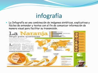 infografía
 La Infografía es una combinación de imágenes sintéticas, explicativas y
fáciles de entender y textos con el fin de comunicar información de
manera visual para facilitar su transmisión.
 