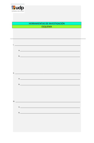 HERRAMIENTAS DE INVESTIGACIÓN
                            ESQUEMA




I. ______________________________________________________________________________


      A. _______________________________________________________________________


      B. _______________________________________________________________________




II. ______________________________________________________________________________


      A. _______________________________________________________________________


      B. _______________________________________________________________________




III. _____________________________________________________________________________


      A. _______________________________________________________________________


      B. _______________________________________________________________________
 