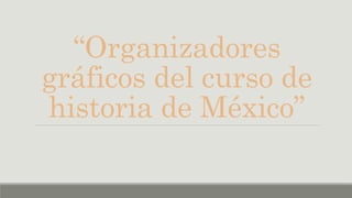 “Organizadores
gráficos del curso de
historia de México”
 