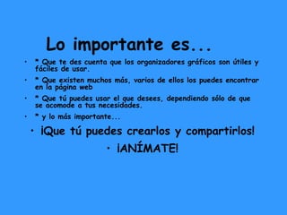 Lo importante es... * Que te des cuenta que los organizadores gráficos son útiles y fáciles de usar. * Que existen muchos más, varios de ellos los puedes encontrar en la página web  * Que tú puedes usar el que desees, dependiendo sólo de que se acomode a tus necesidades. * y lo más importante... ¡Que tú puedes crearlos y compartirlos! ¡ANÍMATE! 