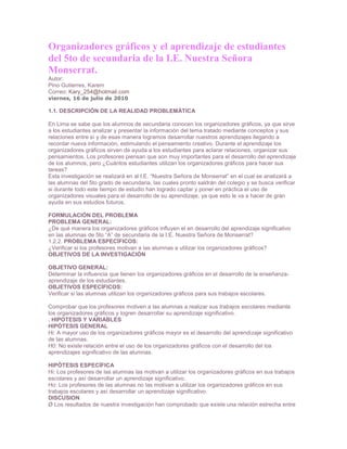 Organizadores gráficos y el aprendizaje de estudiantes
del 5to de secundaria de la I.E. Nuestra Señora
Monserrat.
Autor:
Pino Gutierres, Karem
Correo: Kary_254@hotmail.com
viernes, 16 de julio de 2010

1.1. DESCRIPCIÓN DE LA REALIDAD PROBLEMÁTICA

En Lima se sabe que los alumnos de secundaria conocen los organizadores gráficos, ya que sirve
a los estudiantes analizar y presentar la información del tema tratado mediante conceptos y sus
relaciones entre sí y de esas manera logramos desarrollar nuestros aprendizajes llegando a
recordar nueva información, estimulando el pensamiento creativo. Durante el aprendizaje los
organizadores gráficos sirven de ayuda a los estudiantes para aclarar relaciones, organizar sus
pensamientos. Los profesores piensan que son muy importantes para el desarrollo del aprendizaje
de los alumnos, pero ¿Cuántos estudiantes utilizan los organizadores gráficos para hacer sus
tareas?
Esta investigación se realizará en al I.E. “Nuestra Señora de Monserrat” en el cual se analizará a
las alumnas del 5to grado de secundaria, las cuales pronto saldrán del colegio y se busca verificar
si durante todo este tiempo de estudio han logrado captar y poner en práctica el uso de
organizadores visuales para el desarrollo de su aprendizaje, ya que esto le va a hacer de gran
ayuda en sus estudios futuros.

FORMULACIÓN DEL PROBLEMA
PROBLEMA GENERAL:
¿De qué manera los organizadores gráficos influyen el en desarrollo del aprendizaje significativo
en las alumnas de 5to “A” de secundaria de la I.E. Nuestra Señora de Monserrat?
1.2.2. PROBLEMA ESPECÍFICOS:
¿Verificar si los profesores motivan a las alumnas a utilizar los organizadores gráficos?
OBJETIVOS DE LA INVESTIGACIÓN

OBJETIVO GENERAL:
Determinar la influencia que tienen los organizadores gráficos en el desarrollo de la enseñanza-
aprendizaje de los estudiantes.
OBJETIVOS ESPECÍFICOS:
Verificar si las alumnas utilizan los organizadores gráficos para sus trabajos escolares.

Comprobar que los profesores motiven a las alumnas a realizar sus trabajos escolares mediante
los organizadores gráficos y logren desarrollar su aprendizaje significativo.
. HIPOTESIS Y VARIABLES
HIPÓTESIS GENERAL
Hi: A mayor uso de los organizadores gráficos mayor es el desarrollo del aprendizaje significativo
de las alumnas.
H0: No existe relación entre el uso de los organizadores gráficos con el desarrollo del los
aprendizajes significativo de las alumnas.

HIPÓTESIS ESPECÍFICA
Hi: Los profesores de las alumnas las motivan a utilizar los organizadores gráficos en sus trabajos
escolares y así desarrollar un aprendizaje significativo.
Ho: Los profesores de las alumnas no las motivan a utilizar los organizadores gráficos en sus
trabajos escolares y así desarrollar un aprendizaje significativo.
DISCUSION
Ø Los resultados de nuestra investigación han comprobado que existe una relación estrecha entre
 