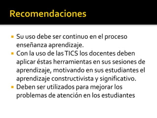  Su uso debe ser continuo en el proceso
enseñanza aprendizaje.
 Con la uso de lasTICS los docentes deben
aplicar éstas herramientas en sus sesiones de
aprendizaje, motivando en sus estudiantes el
aprendizaje constructivista y significativo.
 Deben ser utilizados para mejorar los
problemas de atención en los estudiantes
 