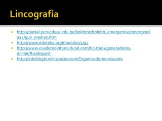  http://portal.perueduca.edu.pe/boletin/1boletin_emergencia/emergenci
a24/que_medios.htm
 http://www.eduteka.org/modulos/4/97
 http://www.cuadernointercultural.com/tic-tools/generadores-
online/#webquest
 http://edublogki.wikispaces.com/Organizadores+visuales
 