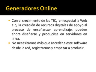  Con el crecimiento de las TIC, en especial la Web
2.0, la creación de recursos digitales de apoyo al
proceso de enseñanza- aprendizaje, pueden
ahora diseñarse y producirse en servidores en
línea.
 No necesitamos más que acceder a este software
desde la red, registrarnos y empezar a producir.
 