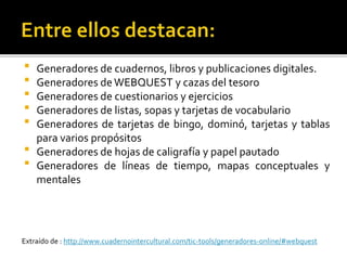  Generadores de cuadernos, libros y publicaciones digitales.
 Generadores deWEBQUEST y cazas del tesoro
 Generadores de cuestionarios y ejercicios
 Generadores de listas, sopas y tarjetas de vocabulario
 Generadores de tarjetas de bingo, dominó, tarjetas y tablas
para varios propósitos
 Generadores de hojas de caligrafía y papel pautado
 Generadores de líneas de tiempo, mapas conceptuales y
mentales
Extraído de : http://www.cuadernointercultural.com/tic-tools/generadores-online/#webquest
 