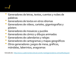  Generadores de letras, textos, cuentos y nubes de
palabras
 Generadores de textos en otros idiomas
 Generadores de vídeos, carteles, gigantografías y
pósters
 Generadores de mosaicos y puzzles
 Generadores de cómics y dibujos animados
 Generadores de calendarios y relojes
 Generadores de cartogramas y mapas geográficos
 Otros generadores: juegos de mesa, gráficos,
mándalas, laberintos, anagramas
Extraído de : http://www.cuadernointercultural.com/tic-tools/generadores-online/#webquest
 