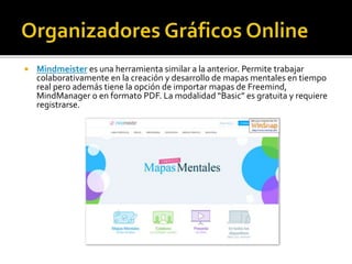  Mindmeister es una herramienta similar a la anterior. Permite trabajar
colaborativamente en la creación y desarrollo de mapas mentales en tiempo
real pero además tiene la opción de importar mapas de Freemind,
MindManager o en formato PDF. La modalidad “Basic” es gratuita y requiere
registrarse.
 
