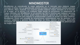 MINDMEISTER
MindMeister es considerada la mejor aplicación en el mercado para elaborar mapas
mentales en línea. Con su galardonada versión en línea y sus aplicaciones móviles gratuitas
para IPhone, iPad y Android, sus usuarios pueden elaborar mapas mentales en la escuela,
en el hogar, en la oficina y en cualquier lugar donde se encuentren. La elaboración de
mapas mentales con MindMeister es un proceso tan fácil e intuitivo que cualquier persona,
desde un estudiante de primer grado hasta el director general de una empresa, puede
utilizar esta aplicación para mejorar su productividad y poner en acción sus ideas creativas.
MindMeister ofrece una variedad de características sorprendentes que les permiten a los
usuarios colaborar y generar lluvias de ideas en línea, planear proyectos, desarrollar
estrategias de negocios, crear presentaciones fantásticas y utilizar el enorme potencial que
los mapas mentales ofrecen para la educación
 