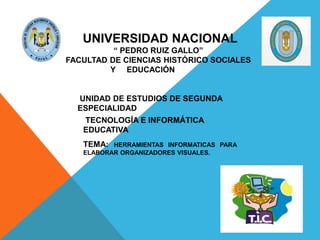 UNIVERSIDAD NACIONAL
“ PEDRO RUIZ GALLO”
FACULTAD DE CIENCIAS HISTÓRICO SOCIALES
Y EDUCACIÓN
UNIDAD DE ESTUDIOS DE SEGUNDA
ESPECIALIDAD
TECNOLOGÍA E INFORMÁTICA
EDUCATIVA
TECNOLOGÍA E INFORMÁTICA
EDUCATIVA
TEMA: HERRAMIENTAS INFORMATICAS PARA
ELABORAR ORGANIZADORES VISUALES.
 