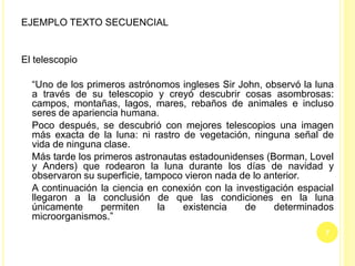 EJEMPLO TEXTO SECUENCIAL
El telescopio
“Uno de los primeros astrónomos ingleses Sir John, observó la luna
a través de su telescopio y creyó descubrir cosas asombrosas:
campos, montañas, lagos, mares, rebaños de animales e incluso
seres de apariencia humana.
Poco después, se descubrió con mejores telescopios una imagen
más exacta de la luna: ni rastro de vegetación, ninguna señal de
vida de ninguna clase.
Más tarde los primeros astronautas estadounidenses (Borman, Lovel
y Anders) que rodearon la luna durante los días de navidad y
observaron su superficie, tampoco vieron nada de lo anterior.
A continuación la ciencia en conexión con la investigación espacial
llegaron a la conclusión de que las condiciones en la luna
únicamente permiten la existencia de determinados
microorganismos.”
7
 