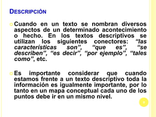 DESCRIPCIÓN
 Cuando en un texto se nombran diversos
aspectos de un determinado acontecimiento
o hecho. En los textos descriptivos se
utilizan los siguientes conectores: “las
características son”, “que es”, “se
describen”, “es decir”, “por ejemplo”, “tales
como”, etc.
 Es importante considerar que cuando
estamos frente a un texto descriptivo toda la
información es igualmente importante, por lo
tanto en un mapa conceptual cada uno de los
puntos debe ir en un mismo nivel.
9
 