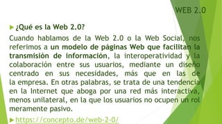 WEB 2.0
 ¿Qué es la Web 2.0?
Cuando hablamos de la Web 2.0 o la Web Social, nos
referimos a un modelo de páginas Web que facilitan la
transmisión de información, la interoperatividad y la
colaboración entre sus usuarios, mediante un diseño
centrado en sus necesidades, más que en las de
la empresa. En otras palabras, se trata de una tendencia
en la Internet que aboga por una red más interactiva,
menos unilateral, en la que los usuarios no ocupen un rol
meramente pasivo.
 https://concepto.de/web-2-0/
 