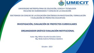 ORGANIZADOR GRÁFICO EVALUACIÓN INSTITUCIONAL
DOCTORADO EN CIENCIAS DE LA EDUCACIÓN CON ÉNFASIS EN INVESTIGACIÓN, FORMULACIÓN
Y EVALUACIÓN DE PROYECTOS EDUCATIVOS
Autor: Mg. Milton Aicardo González Cetina
Mg. Neida Zuleima Peñaloza Caballero
Octubre - 2023
UNIVERSIDAD METROPOLITANA DE EDUCACIÓN, CIENCIA Y TECNOLOGÍA
FACULTAD DE HUMANIDADES Y CIENCIAS DE LA EDUCACIÓN
INVESTIGACIÓN, EVALUACIÓN DE PROYECTOS CURRICULARES
 