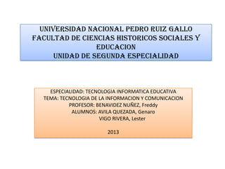 UNIVERSIDAD NACIONAL PEDRO RUIZ GALLO
FACULTAD DE CIENCIAS HISTORICOS SOCIALES Y
EDUCACION
UNIDAD DE SEGUNDA ESPECIALIDAD

ESPECIALIDAD: TECNOLOGIA INFORMATICA EDUCATIVA
TEMA: TECNOLOGIA DE LA INFORMACION Y COMUNICACION
PROFESOR: BENAVIDEZ NUÑEZ, Freddy
ALUMNOS: AVILA QUEZADA, Genaro
VIGO RIVERA, Lester
2013

 