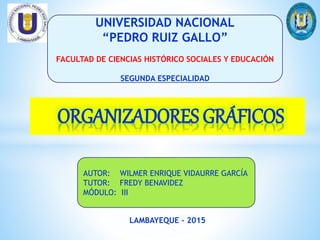 ORGANIZADORES GRÁFICOS
UNIVERSIDAD NACIONAL
“PEDRO RUIZ GALLO”
FACULTAD DE CIENCIAS HISTÓRICO SOCIALES Y EDUCACIÓN
SEGUNDA ESPECIALIDAD
AUTOR: WILMER ENRIQUE VIDAURRE GARCÍA
TUTOR: FREDY BENAVIDEZ
MÓDULO: III
LAMBAYEQUE - 2015
 