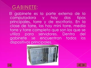 El gabinete es la parte externa de la
computadora
y
hay
dos
tipos
principales, torre y de escritorio. En la
clase de torre, las hay mini torre, media
torre y torre completa que son los que se
utiliza para servidores. Dentro del
gabinete se encuentran todos los
dispositivos principales.

 