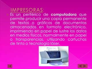

Es un periférico de computadora que
permite producir una copia permanente
de textos o gráficos de documentos
almacenados en formato electrónico,
imprimiendo en papel de lustre los datos
en medios físicos, normalmente en papel
o transparencias, utilizando cartuchos
de tinta o tecnología láser.

 