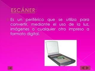 

Es un periférico que se utiliza para
convertir, mediante el uso de la luz,
imágenes o cualquier otro impreso a
formato digital.

 