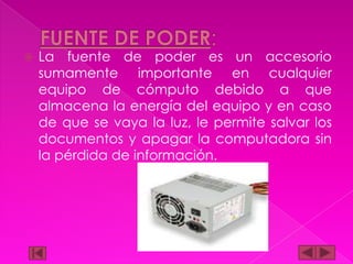 

La fuente de poder es un accesorio
sumamente importante en cualquier
equipo de cómputo debido a que
almacena la energía del equipo y en caso
de que se vaya la luz, le permite salvar los
documentos y apagar la computadora sin
la pérdida de información.

 