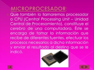 

Que también lo llamaremos procesador
o CPU (Central Processing Unit – Unidad
Central de Procesamiento), constituye el
cerebro de una computadora. Éste se
encarga de tomar la información que
recibe de diferentes fuentes, efectuar los
procesos necesarios a dicha información
y enviar el resultado al destino que se le
indicó.

 