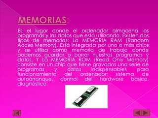 Es el lugar donde el ordenador almacena los
programas y las datos que está utilizando. Existen dos
tipos de memorias: La MEMORIA RAM (Random
Acces Memory). Está integrada por uno o más chips
y se utiliza como memoria de trabajo donde
podemos guardar o borrar nuestros programas y
datos. Y La MEMORIA ROM (Read Only Memory)
consiste en un chip que tiene gravados una serie de
programas
y
datos
indispensables
para
funcionamiento
del
ordenador:
sistema
de
autoarranque, control del hardware básico,
diagnóstico.

 