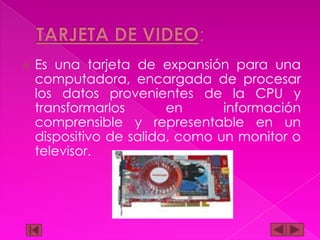 

Es una tarjeta de expansión para una
computadora, encargada de procesar
los datos provenientes de la CPU y
transformarlos
en
información
comprensible y representable en un
dispositivo de salida, como un monitor o
televisor.

 