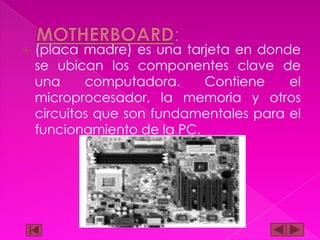 

(placa madre) es una tarjeta en donde
se ubican los componentes clave de
una
computadora.
Contiene
el
microprocesador, la memoria y otros
circuitos que son fundamentales para el
funcionamiento de la PC.

 