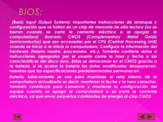 (Basic Input Output System): importantes instrucciones de arranque y
configuración que se hallan en un chip de memoria de sólo lectura (no se
borran cuando se corta la corriente eléctrica o al apagar la
computadora)
llamado
CMOS
(Complementary
Metal
Oxide
Semiconductor) que son accesadas por el CPU (Central Processing Unit)
cuando se inicia o re-inicia la computadora. Configura la información del
hardware (tarjeta madre, procesador, etc.). También contiene datos e
instrucciones agregadas por el usuario como la hora y fecha o las
características del disco duro, éstas se almacenan en el CMOS gracias a
la batería, si se acaba la batería los datos modificados desaparecen,
mientras que las especificaciones predeterminadas permanecen.
 Batería: básicamente se usa para mantener el reloj interno de la
computadora actualizado es decir, mantener la fecha y la hora correctas.
También contribuye para conservar y mantener la configuración del
equipo cuando se apaga la computadora o se corta la corriente
eléctrica, ya que envía pequeñas cantidades de energía al chip CMOS


 
