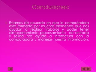 

Estamos de acuerdo en que la computadora
esta formada por muchos elementos que nos
ayudan a realizar trabajos y poder tener
almacenamiento procesamiento de entrada
y salida nos ayuda a interactuar con la
computadora y manejar nuestra información.

 
