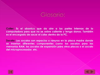 Coller: Es el abanico que da aire a las partes internas de la
computadora para que no se sobre caliente y tenga danos. También
es el encargado de sacar el calor dentro de la PC.
Zocalo: Los zocalos son espacios o ranuras en la placa madre donde
se insertan diferentes componentes como los zocalos para las
memorias RAM, los zocalos de expansión para otras placas o el zocalo
del microprocesador, etc.

 