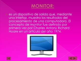 

es un dispositivo de salida que, mediante
una interfaz, muestra los resultados del
procesamiento de una computadora. El
concepto de monitor fue definido por
primera vez por Charles Antony Richard
Hoare en un artículo del año 1974.

 