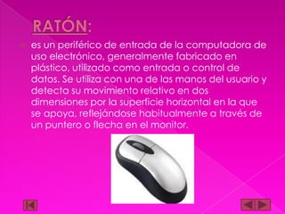 

es un periférico de entrada de la computadora de
uso electrónico, generalmente fabricado en
plástico, utilizado como entrada o control de
datos. Se utiliza con una de las manos del usuario y
detecta su movimiento relativo en dos
dimensiones por la superficie horizontal en la que
se apoya, reflejándose habitualmente a través de
un puntero o flecha en el monitor.

 