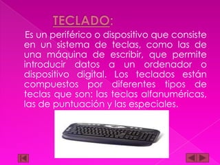 Es un periférico o dispositivo que consiste
en un sistema de teclas, como las de
una máquina de escribir, que permite
introducir datos a un ordenador o
dispositivo digital. Los teclados están
compuestos por diferentes tipos de
teclas que son: las teclas alfanuméricas,
las de puntuación y las especiales.

 