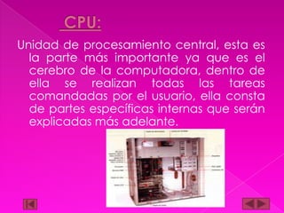 Unidad de procesamiento central, esta es
la parte más importante ya que es el
cerebro de la computadora, dentro de
ella se realizan todas las tareas
comandadas por el usuario, ella consta
de partes específicas internas que serán
explicadas más adelante.

 