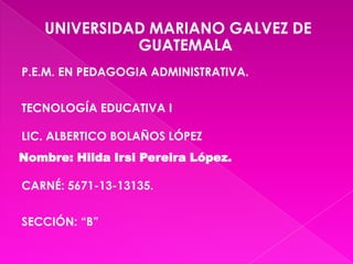 UNIVERSIDAD MARIANO GALVEZ DE
GUATEMALA
P.E.M. EN PEDAGOGIA ADMINISTRATIVA.
TECNOLOGÍA EDUCATIVA I
LIC. ALBERTICO BOLAÑOS LÓPEZ
Nombre: Hilda Irsi Pereira López.
CARNÉ: 5671-13-13135.
SECCIÓN: “B”

 