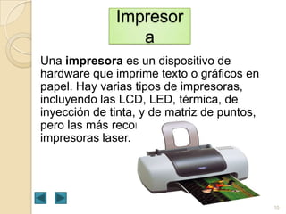 Impresor
a
Una impresora es un dispositivo de
hardware que imprime texto o gráficos en
papel. Hay varias tipos de impresoras,
incluyendo las LCD, LED, térmica, de
inyección de tinta, y de matriz de puntos,
pero las más recomendadas son las
impresoras laser.

10

 
