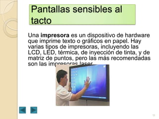 Pantallas sensibles al
tacto
Una impresora es un dispositivo de hardware
que imprime texto o gráficos en papel. Hay
varias tipos de impresoras, incluyendo las
LCD, LED, térmica, de inyección de tinta, y de
matriz de puntos, pero las más recomendadas
son las impresoras laser.

11

 