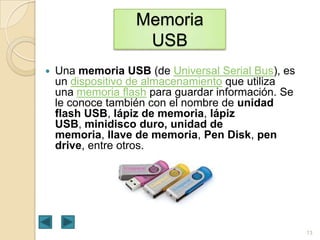 Memoria
USB


Una memoria USB (de Universal Serial Bus), es
un dispositivo de almacenamiento que utiliza
una memoria flash para guardar información. Se
le conoce también con el nombre de unidad
flash USB, lápiz de memoria, lápiz
USB, minidisco duro, unidad de
memoria, llave de memoria, Pen Disk, pen
drive, entre otros.

13

 