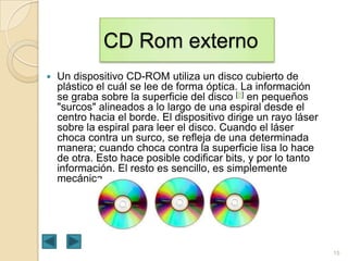 CD Rom externo


Un dispositivo CD-ROM utiliza un disco cubierto de
plástico el cuál se lee de forma óptica. La información
se graba sobre la superficie del disco [8] en pequeños
"surcos" alineados a lo largo de una espiral desde el
centro hacia el borde. El dispositivo dirige un rayo láser
sobre la espiral para leer el disco. Cuando el láser
choca contra un surco, se refleja de una determinada
manera; cuando choca contra la superficie lisa lo hace
de otra. Esto hace posible codificar bits, y por lo tanto
información. El resto es sencillo, es simplemente
mecánica.

15

 