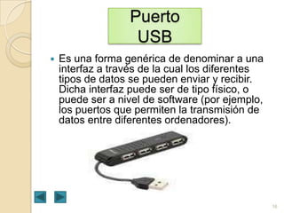Puerto
USB


Es una forma genérica de denominar a una
interfaz a través de la cual los diferentes
tipos de datos se pueden enviar y recibir.
Dicha interfaz puede ser de tipo físico, o
puede ser a nivel de software (por ejemplo,
los puertos que permiten la transmisión de
datos entre diferentes ordenadores).

16

 