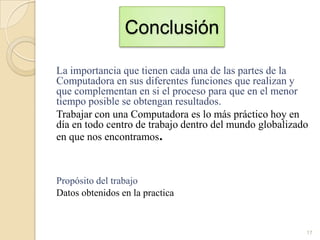 Conclusión
La importancia que tienen cada una de las partes de la
Computadora en sus diferentes funciones que realizan y
que complementan en si el proceso para que en el menor
tiempo posible se obtengan resultados.
Trabajar con una Computadora es lo más práctico hoy en
día en todo centro de trabajo dentro del mundo globalizado
en que nos encontramos.

Propósito del trabajo
Datos obtenidos en la practica

17

 