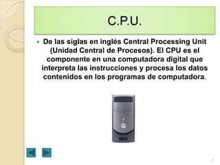 C.P.U.


De las siglas en inglés Central Processing Unit
(Unidad Central de Procesos). El CPU es el
componente en una computadora digital que
interpreta las instrucciones y procesa los datos
contenidos en los programas de computadora.

7

 