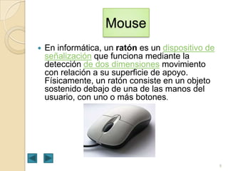 Mouse


En informática, un ratón es un dispositivo de
señalización que funciona mediante la
detección de dos dimensiones movimiento
con relación a su superficie de apoyo.
Físicamente, un ratón consiste en un objeto
sostenido debajo de una de las manos del
usuario, con uno o más botones.

9

 