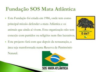    Esta Fundação foi criada em 1986, onde tem como
    principal missão defender a mata Atlântica e os
    animais que ainda aí vivem. Esta organização não tem
    conexão com partidos ou religiões nem fins lucrativos.
   Este projecto fará com que depois da restauração, a
    área seja transformada numa Reserva de Património
    Natural.
 